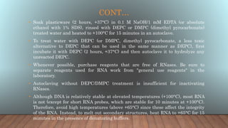 CONT…
• Soak plasticware (2 hours, +37°C) in 0.1 M NaOH/1 mM EDTA (or absolute
ethanol with 1% SDS), rinsed with DEPC or DMPC (dimethyl pyrocarbonate)
treated water and heated to +100°C for 15 minutes in an autoclave.
• To treat water with DEPC (or DMPC, dimethyl pyrocarbonate, a less toxic
alternative to DEPC that can be used in the same manner as DEPC), first
incubate it with DEPC (2 hours, +37°C) and then autoclave it to hydrolyze any
unreacted DEPC.
• Whenever possible, purchase reagents that are free of RNases. Be sure to
separate reagents used for RNA work from "general use reagents" in the
laboratory.
• Autoclaving without DEPC/DMPC treatment is insufficient for inactivating
RNases.
• Although DNA is relatively stable at elevated temperatures (+100°C), most RNA
is not (except for short RNA probes, which are stable for 10 minutes at +100°C).
Therefore, avoid high temperatures (above +65°C) since these affect the integrity
of the RNA. Instead, to melt out secondary structures, heat RNA to +65°C for 15
minutes in the presence of denaturing buffers.
 