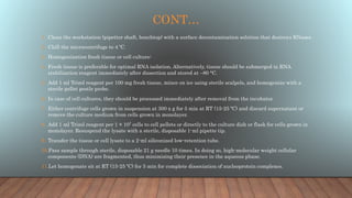 CONT…
1. Clean the workstation (pipettor shaft, benchtop) with a surface decontamination solution that destroys RNases.
2. Chill the microcentrifuge to 4 ºC.
3. Homogenization fresh tissue or cell culture:
4. Fresh tissue is preferable for optimal RNA isolation. Alternatively, tissue should be submerged in RNA
stabilization reagent immediately after dissection and stored at –80 °C.
5. Add 1 ml Trizol reagent per 100 mg fresh tissue, mince on ice using sterile scalpels, and homogenize with a
sterile pellet pestle probe.
6. In case of cell cultures, they should be processed immediately after removal from the incubator.
7. Either centrifuge cells grown in suspension at 300 x g for 5 min at RT (15-25 ºC) and discard supernatant or
remove the culture medium from cells grown in monolayer.
8. Add 1 ml Trizol reagent per 1 × 107 cells to cell pellets or directly to the culture dish or flask for cells grown in
monolayer. Resuspend the lysate with a sterile, disposable 1-ml pipette tip.
9. Transfer the tissue or cell lysate to a 2-ml siliconized low-retention tube.
10.Pass sample through sterile, disposable 21 g needle 10 times. In doing so, high-molecular weight cellular
components (DNA) are fragmented, thus minimizing their presence in the aqueous phase.
11.Let homogenate sit at RT (15-25 ºC) for 5 min for complete dissociation of nucleoprotein complexes.
 