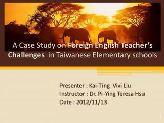 A Case Study on Foreign English Teacher’s
Challenges in Taiwanese Elementary schools


              Presenter : Kai-Ting Vivi Liu
              Instructor : Dr. Pi-Ying Teresa Hsu
              Date : 2012/11/13

                                                    1
 
