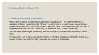 Increasing Employee Productivity
Calculating Productivity in Employees
Many external factors can affect your organization’s productivity -- the national economy, a
recession, inflation, competition, etc. Although you can’t control everything, you can control and
measure employee performance. Employee productivity has a huge impact on profits, and with a
simple equation, you can track productivity per individual, team, or even department.
You can measure employee productivity with the labor productivity equation: total output / total
input.
You could also look at labor productivity in terms of individual employee contribution. In this case,
instead of using hours as the input, you would use number of employees.
 