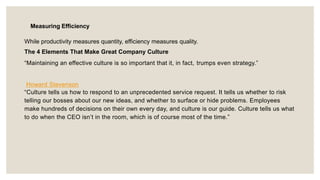 Measuring Efficiency
While productivity measures quantity, efficiency measures quality.
The 4 Elements That Make Great Company Culture
“Maintaining an effective culture is so important that it, in fact, trumps even strategy.”
Howard Stevenson
“Culture tells us how to respond to an unprecedented service request. It tells us whether to risk
telling our bosses about our new ideas, and whether to surface or hide problems. Employees
make hundreds of decisions on their own every day, and culture is our guide. Culture tells us what
to do when the CEO isn’t in the room, which is of course most of the time.”
 