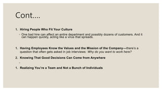 Cont….
1. Hiring People Who Fit Your Culture
◦ One bad hire can affect an entire department and possibly dozens of customers. And it
can happen quickly, acting like a virus that spreads.
1. Having Employees Know the Values and the Mission of the Company—there’s a
question that often gets asked in job interviews: Why do you want to work here?
2. Knowing That Good Decisions Can Come from Anywhere
◦
1. Realizing You’re a Team and Not a Bunch of Individuals
 