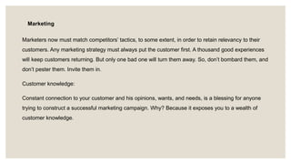 Marketing
Marketers now must match competitors’ tactics, to some extent, in order to retain relevancy to their
customers. Any marketing strategy must always put the customer first. A thousand good experiences
will keep customers returning. But only one bad one will turn them away. So, don’t bombard them, and
don’t pester them. Invite them in.
Customer knowledge:
Constant connection to your customer and his opinions, wants, and needs, is a blessing for anyone
trying to construct a successful marketing campaign. Why? Because it exposes you to a wealth of
customer knowledge.
 