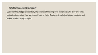 What is Customer Knowledge?
Customer knowledge is essentially the science of knowing your customers: who they are, what
motivates them, what they want, need, love, or hate. Customer knowledge takes a marketer and
makes him into a psychologist.
 