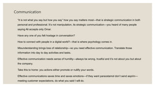 Communication
“It is not what you say but how you say” how you say matters most—that is strategic communication in both
personal and professional. It’s not manipulation, its strategic communication—you heard of many people
saying Ali accepts only Omar.
Have any one of you felt hostage in conversation?
How to connect with people in a digital world?—that is where psychology comes in.
Misunderstanding brings loss of relationship—so you need effective communication. Translate those
information into day to day activities and tasks.
Effective communication needs sense of humility—always be wrong, trustful and it’s not about you but about
the company.
Take this to home: you actions either promote or nullify your words.
Effective communications saves time and saves emotions—if they want paracetamol don’t send aspirin—
meeting customer expectations, do what you said I will do.
 