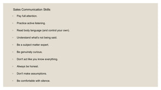 Sales Communication Skills
◦ Pay full attention.
◦ Practice active listening.
◦ Read body language (and control your own).
◦ Understand what's not being said.
◦ Be a subject matter expert.
◦ Be genuinely curious.
◦ Don't act like you know everything.
◦ Always be honest.
◦ Don't make assumptions.
◦ Be comfortable with silence.
 