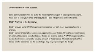 Communication = Sales Success
Sales communication skills are by far the most important weapon in a salesperson's arsenal.
Make sure to keep yours sharp and ready to use—also interpersonal relationship skills.
SWOT Analysis of the Company:
SWOT analysis using SWOT diagrams or matrices is a key part of any business planning or
analysis.
SWOT stands for strengths, weaknesses, opportunities, and threats. Strengths and weaknesses
are internal factors and opportunities and threats are external factors. A SWOT diagram analyzes
a project or business venture by focusing on each of these factors. It typically consists of four
boxes, one for each area, but the exact shape may vary depending on the design.
 