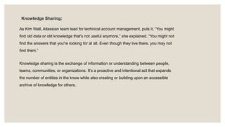 Knowledge Sharing:
As Kim Wall, Atlassian team lead for technical account management, puts it, “You might
find old data or old knowledge that's not useful anymore,” she explained. “You might not
find the answers that you're looking for at all. Even though they live there, you may not
find them.”
Knowledge sharing is the exchange of information or understanding between people,
teams, communities, or organizations. It’s a proactive and intentional act that expands
the number of entities in the know while also creating or building upon an accessible
archive of knowledge for others.
 