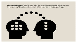 Here’s some homework: have thoughts about how to improve the knowledge sharing practices
in your company? Share them with your team right now and kick off the dialogue. Go, go!
 