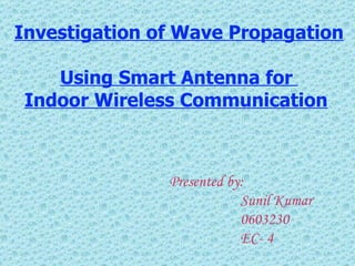 Investigation of Wave Propagation  Using Smart Antenna for  Indoor Wireless Communication   Presented by: Sunil Kumar 0603230 EC- 4 