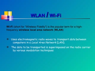 WLAN  /  Wi-Fi Wi-Fi  (short for “Wireless Fidelity") is the popular term for a high-frequency  wireless local area network  ( WLAN ) Uses electromagnetic radio waves to  transport   data  between  computers in a  Local Area Network  (LAN). The data to be transported is superimposed on the radio carrier  by various  modulation techniques . 