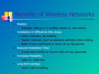 Benefits of Wireless Networks Mobility: Example: talking on a cordless phone vs. cord phone. Installation in Difficult-to-Wire Areas: rivers, freeways, old building Hazard materials (such as asbestos particles) when drilling. Right-of-way restrictions in some city to dig ground. Reduced Installation Time: It may take months to receive right-of-way approvals. Increased Reliability:  cable vs. cable-less Long-term savings:  never need re-cabling 