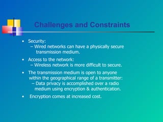 •  Security: –  Wired networks can have a physically secure transmission medium. •  Access to the network: –  Wireless network is more difficult to secure. •  The transmission medium is open to anyone  within the geographical range of a transmitter: –  Data privacy is accomplished over a radio  medium using encryption & authentication. •  Encryption comes at increased cost. Challenges and Constraints 