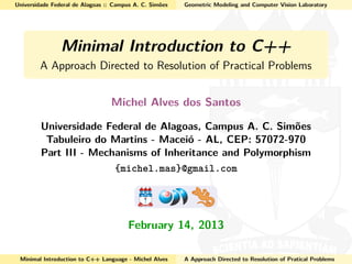 Universidade Federal de Alagoas :: Campus A. C. Simões Geometric Modeling and Computer Vision Laboratory
Minimal Introduction to C++
A Approach Directed to Resolution of Practical Problems
Michel Alves dos Santos
Universidade Federal de Alagoas, Campus A. C. Simões
Tabuleiro do Martins - Maceió - AL, CEP: 57072-970
Part III - Mechanisms of Inheritance and Polymorphism
{michel.mas}@gmail.com
February 14, 2013
Minimal Introduction to C++ Language - Michel Alves A Approach Directed to Resolution of Pratical Problems
 