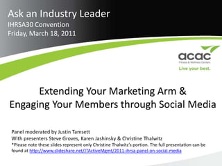 Ask an Industry Leader IHRSA30 Convention Friday, March 18, 2011 Extending Your Marketing Arm &  Engaging Your Members through Social Media Panel moderated by Justin Tamsett With presenters Steve Groves, Karen Jashinsky & Christine Thalwitz *Please note these slides represent only Christine Thalwitz’s portion. The full presentation can be found at http://www.slideshare.net/JTActiveMgmt/2011-ihrsa-panel-on-social-media  