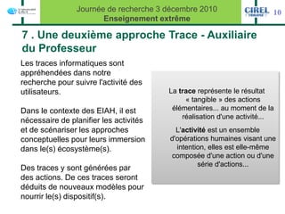 Journée de recherche 3 décembre 2010                    10
                       Enseignement extrême

7 . Une deuxième approche Trace - Auxiliaire
du Professeur
Les traces informatiques sont
appréhendées dans notre
recherche pour suivre l'activité des
utilisateurs.                           La trace représente le résultat
                                             « tangible » des actions
Dans le contexte des EIAH, il est        élémentaires... au moment de la
                                            réalisation d'une activité...
nécessaire de planifier les activités
et de scénariser les approches            L'activité est un ensemble
conceptuelles pour leurs immersion      d'opérations humaines visant une
dans le(s) écosystème(s).                 intention, elles est elle-même
                                        composée d'une action ou d'une
                                                 série d'actions...
Des traces y sont générées par
des actions. De ces traces seront
déduits de nouveaux modèles pour
nourrir le(s) dispositif(s).
 
