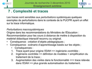 Journée de recherche 3 décembre 2010                     11
                      Enseignement extrême

 7 . Complexité et traces
Les traces sont sensibles aux perturbations systémiques quelques
exemples de perturbations dans le contexte de la PUCPR ayant un effet
sur la trace informatique.

Perturbations macrosystémiques
Origine dans les recommandations du Ministère de l’Éducation :
Recommandation pour les cours à distance de mettre à disposition du
matériel didactique interactif reconnu ou original.
• Conséquence : création d’objets pédagogiques ;
• Conséquence : scénario d’apprentissage basés sur les objets ;
    • Conséquences :
    1. Trace ayant pour origine l’EIAH => ingénierie contrôlée ;
    2. Ingénierie contrôlée => définition de modèles + simplification du
        traitement de la trace ;
    3. Augmentation des visites dans la fonctionnalité <=> trace relevée
        dans l’EIAH => plus grande automatisation du traitement.
 