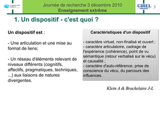 Journée de recherche 3 décembre 2010                            3
                         Enseignement extrême

   1. Un dispositif - c'est quoi ?
Un dispositif est :                        Caractéristiques d'un dispositif

- Une articulation et une mise au      - caractère virtuel, non-finalisé et ouvert ;
format de liens;                       - caractère articulatoire, cadrage de
                                       l'expérience (cohérence), point de vu
                                       sémantique (retour verbalisé sur le vécu)
- Un réseau d'éléments relevant de     et causalité ;
niveaux différents (cognitifs,         - caractère d'auto-référence, prise de
affectifs, pragmatiques, techniques,   conscience du vécu, du parcours des
...) aux liaisons de natures           influences.
divergentes.
                                                     Klein A & Brackelaire J-L
 