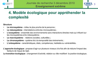 Journée de recherche 3 décembre 2010                                        5
                                  Enseignement extrême

      4. Modèle écologique pour appréhender la
      complexité
Structure
•   Le microsystème - milieu le plus proche de la personne ;
•   Le mésosystème - interrelations entre les microsystèmes ;
•   L’exosystème - ensemble des environnements sans interactions directes mais qui influent sur
    les microsystèmes et le mésosystème ;
•   Le macrosystème - relations sociales, culturelles ;
•   Le chronosystème - système lié à la temporalité des évènements ;
•   L’ontosystème - caractéristiques, états, compétences, habiletés ou vulnérabilités.

L’approche écologique : propose d’agir sur plusieurs niveaux à la fois afin de réduire l’impact des
    facteurs de risque de rejet.
La transition écologique : changement d’activité, relation ou rôle modifiant la position écologique.
 