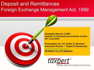 Deposit and Remittances
Foreign Exchange Management Act, 1999
Ghaziabad Branch || CIRC
Institute of Chartered Accountants of India
03rd June 2016
Presentation by: CA. Sudha G. Bhushan
Associate Director – Taxpert Professionals
Sudha@taxpertpro.com
09769033172 || 07738892291
 