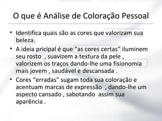 O que é Análise de Coloração Pessoal
• Identifica quais são as cores que valorizam sua
beleza.
• A ideia pricipal é que “as cores certas” iluminem
seu rosto , suavizem a textura da pele ,
valorizem os traços dando-lhe uma fisionomia
mais jovem , saudável e descansada .
• Cores “erradas” sugam toda sua coloração e
acentuam marcas de expressão , dando-lhe um
aspecto cansado , sabotando assim sua
aparência .
 