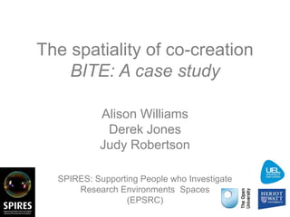The spatiality of co-creation 
BITE: A case study 
Alison Williams 
Derek Jones 
Judy Robertson 
SPIRES: Supporting People who Investigate 
Research Environments Spaces 
(EPSRC) 
 