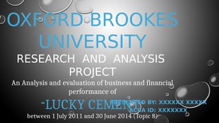 OXFORD BROOKES
UNIVERSITY
RESEARCH AND ANALYSIS
PROJECT
An Analysis and evaluation of business and financial
performance of
“LUCKY CEMENT”
between 1 July 2011 and 30 June 2014 (Topic 8)
PRESENTED BY: XXXXXX XXXXX
ACCA ID: XXXXXXX
 