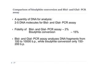 Comparison of bisulphite conversion and BlsI- and GlaI- PCR
assay
 A quantity of DNA for analysis:
2-5 DNA molecules for BlsI- and GlaI- PCR assay
 Fidelity of BlsI- and GlaI- PCR assay – 2%
Bisulphite conversion – 15%
 BlsI- and GlaI- PCR assay analyzes DNA fragments from
100 to 10000 b.p., while bisulphite conversion only 150-
200 b.p.
27
 