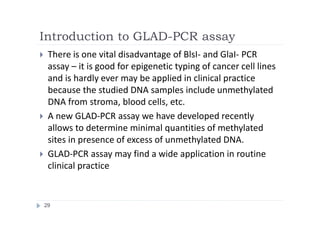 Introduction to GLAD-PCR assay
29
 There is one vital disadvantage of BlsI- and GlaI- PCR
assay – it is good for epigenetic typing of cancer cell lines
and is hardly ever may be applied in clinical practice
because the studied DNA samples include unmethylated
DNA from stroma, blood cells, etc.
 A new GLAD-PCR assay we have developed recently
allows to determine minimal quantities of methylated
sites in presence of excess of unmethylated DNA.
 GLAD-PCR assay may find a wide application in routine
clinical practice
 