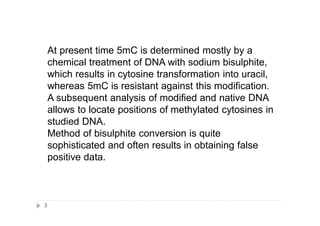 At present time 5mC is determined mostly by a
chemical treatment of DNA with sodium bisulphite,
which results in cytosine transformation into uracil,
whereas 5mC is resistant against this modification.
A subsequent analysis of modified and native DNA
allows to locate positions of methylated cytosines in
studied DNA.
Method of bisulphite conversion is quite
sophisticated and often results in obtaining false
positive data.
3
 