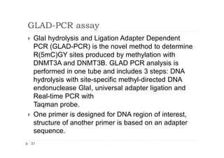GLAD-PCR assay
31
 GlaI hydrolysis and Ligation Adapter Dependent
PCR (GLAD-PCR) is the novel method to determine
R(5mC)GY sites produced by methylation with
DNMT3A and DNMT3B. GLAD PCR analysis is
performed in one tube and includes 3 steps: DNA
hydrolysis with site-specific methyl-directed DNA
endonuclease GlaI, universal adapter ligation and
Real-time PCR with
Taqman probe.
 One primer is designed for DNA region of interest,
structure of another primer is based on an adapter
sequence.
 