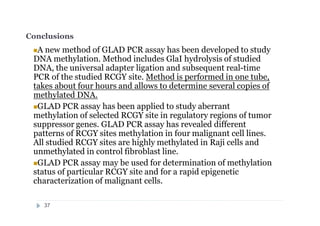 Conclusions
A new method of GLAD PCR assay has been developed to study
DNA methylation. Method includes GlaI hydrolysis of studied
DNA, the universal adapter ligation and subsequent real-time
PCR of the studied RCGY site. Method is performed in one tube,
takes about four hours and allows to determine several copies of
methylated DNA.
GLAD PCR assay has been applied to study aberrant
methylation of selected RCGY site in regulatory regions of tumor
suppressor genes. GLAD PCR assay has revealed different
patterns of RCGY sites methylation in four malignant cell lines.
All studied RCGY sites are highly methylated in Raji cells and
unmethylated in control fibroblast line.
GLAD PCR assay may be used for determination of methylation
status of particular RCGY site and for a rapid epigenetic
characterization of malignant cells.
37
 