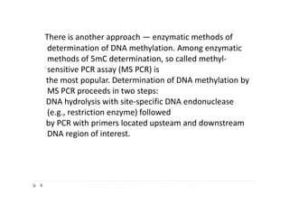 There is another approach — enzymatic methods of
determination of DNA methylation. Among enzymatic
methods of 5mC determination, so called methyl-
sensitive PCR assay (MS PCR) is
the most popular. Determination of DNA methylation by
MS PCR proceeds in two steps:
DNA hydrolysis with site-specific DNA endonuclease
(e.g., restriction enzyme) followed
by PCR with primers located upsteam and downstream
DNA region of interest.
4
 