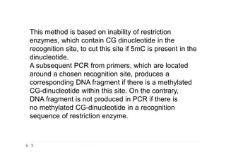 This method is based on inability of restriction
enzymes, which contain CG dinucleotide in the
recognition site, to cut this site if 5mC is present in the
dinucleotide.
A subsequent PCR from primers, which are located
around a chosen recognition site, produces a
corresponding DNA fragment if there is a methylated
CG-dinucleotide within this site. On the contrary,
DNA fragment is not produced in PCR if there is
no methylated CG-dinucleotide in a recognition
sequence of restriction enzyme.
5
 