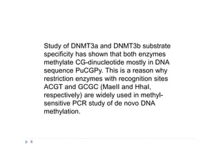 Study of DNMT3a and DNMT3b substrate
specificity has shown that both enzymes
methylate CG-dinucleotide mostly in DNA
sequence PuCGPy. This is a reason why
restriction enzymes with recognition sites
ACGT and GCGC (MaeII and HhaI,
respectively) are widely used in methyl-
sensitive PCR study of de novo DNA
methylation.
8
 