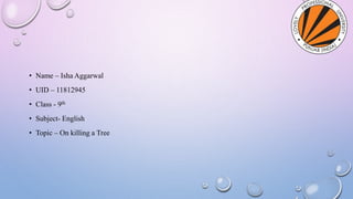 • Name – Isha Aggarwal
• UID – 11812945
• Class - 9th
• Subject- English
• Topic – On killing a Tree
 