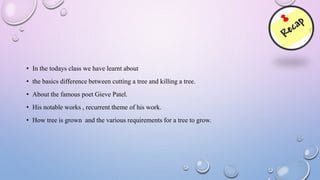 • In the todays class we have learnt about
• the basics difference between cutting a tree and killing a tree.
• About the famous poet Gieve Patel.
• His notable works , recurrent theme of his work.
• How tree is grown and the various requirements for a tree to grow.
 