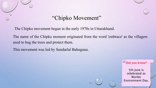 “Chipko Movement”
The Chipko movement began in the early 1970s in Uttarakhand.
The name of the Chipko moment originated from the word 'embrace' as the villagers
used to hug the trees and protect them.
This movement was led by Sundarlal Bahuguna.
Did you know?
5th June is
celebrated as
Worlds
Environment Day.
 