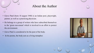 About the Author
• Gieve Patel (born 18 august 1940) is an Indian poet, playwright,
painter, as well as a practicing physician.
• He belongs to a group of writers who have subscribed themselves
to the 'green movement' which is involved in an effort to protect
the environment.
• Gieve Patel is considered to be the poet of the body.
• In his poems, the body acts as a living metaphor.
 