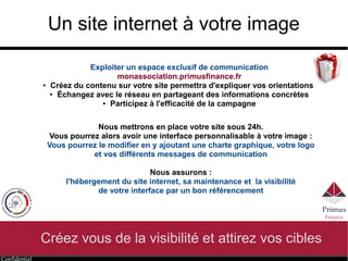 Confidentiel
Un site internet à votre image
Créez vous de la visibilité et attirez vos cibles
Exploiter un espace exclusif de communication
http://monassociation.primusfinance.fr
● Créez du contenu sur votre site permettra d'expliquer vos orientations
● Échangez avec le réseau en partageant des informations concrètes
● Participez à l'efficacité de la campagne
Nous mettrons en place votre site sous 24h.
Vous pourrez alors avoir une interface personnalisable à votre image :
Vous pourrez le modifier en y ajoutant une charte graphique, votre logo
et vos différents messages de communication
Nous assurons :
l'hébergement du site internet, sa maintenance et la visibilité
de votre interface par un bon référencement
 
