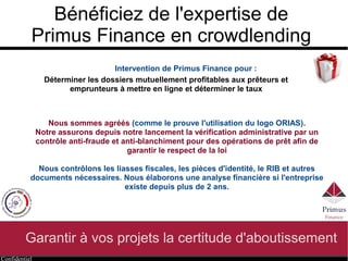 Confidentiel
Bénéficiez de l'expertise de
Primus Finance en crowdlending
Garantir à vos projets la certitude d'aboutissement
Intervention de Primus Finance pour :
Déterminer les dossiers mutuellement profitables aux prêteurs et
emprunteurs à mettre en ligne et déterminer le taux
Nous sommes agréés (enregistrement ORIAS 14006009 autorisant l'utilisation
d'un logo officiel).
Nous assurons depuis notre lancement la vérification administrative par un
contrôle anti-fraude et anti-blanchiment pour des opérations de prêt afin de
garantir le respect de la loi
Nous contrôlons les liasses fiscales, les pièces d'identité, le RIB et autres
documents nécessaires. Nous élaborons une analyse financière si l'entreprise
existe depuis plus de 2 ans.
 