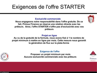 Confidentiel
Exigences de l'offre STARTER
Exclusivité commerciale
Projet en ligne
Nous engageons notre responsabilité dans l'offre gratuite. De ce
fait, Primus Finance se réserve une relation directe avec les
prêteurs. Ainsi, l'offre STARTER n'offre pas d'exclusivité avec vos
prêteurs
Au vu de la gratuité de la formule, nous avons fixé un nombre de projet
minimum à mettre en ligne par an. Cette mesure nous garantit la
génération de flux sur la plate-forme
Exigence de l'offre
Proposer un nombre de projets suffisant
Aucune exclusivité commerciale avec les prêteurs
 
