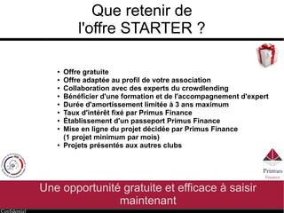Confidentiel
Que retenir de
l'offre STARTER ?
Une opportunité gratuite et efficace à saisir
maintenant
● Offre gratuite
● Offre adaptée au profil de votre association
● Collaboration avec des experts du crowdlending
● Bénéficier d'une formation et de l'accompagnement d'expert
● Durée d'amortissement limitée à 3 ans maximum
● Taux d'intérêt fixé par Primus Finance
● Établissement d'un passeport Primus Finance
● Mise en ligne du projet décidée par Primus Finance
● Projets présentés aux autres clubs
 