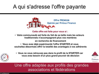 Confidentiel
A qui s'adresse l'offre payante
Une offre adaptée aux profils des grandes
associations et fédérations
Offre PREMIUM
Opérée par Primus Finance
● Votre communauté est forte du fait de sa taille mais les acteurs
traditionnels n'accompagnent plus vos membres
en recherche de financement
● Vous avez déjà expérimenté l'offre STARTER et vous
souhaitez désormais offrir la totalité des avantages à vos adhérents
● Vous ne vous retrouvez pas dans le profil de la STARTER car
vous avez besoin d'un plus grand pouvoir de décision
Cette offre est faite pour vous si :
 