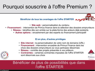 Confidentiel
Pourquoi souscrire à l'offre Premium ?
Bénéficier de plus de possibilités que dans
l'offre STARTER
Bénéficier de tous les avantages de l'offre STARTER
Et en plus, d'autres privilèges
● Site web : personnalisation du contenu
● Financement : intervention de Primus finance dans la sélection des dossiers emprunteurs
● Réseau : bénéfice dès son entrée sur la plate-forme des acteurs déjà existants
● Autres options : encadrement par des experts du financement participatif
● Site internet : la personnalisation de votre nom de domaine (URL)
● Financement : intervention encadrée de Primus Finance dans les
choix des dossiers emprunteurs où vous participez désormais
● Réseau : contrôle des projets présentés à vos prêteurs
● Contraintes : certaines contraintes imposées de l'offre STARTER
sont désormais aux choix
 