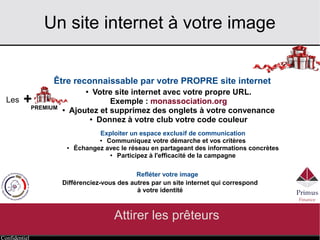 Confidentiel
Un site internet à votre image
Attirer les prêteurs
Être reconnaissable par votre PROPRE site internet 
● Votre site internet avec votre propre URL.
Exemple : http://www.monassociation.org
● Ajoutez et supprimez des onglets à votre convenance
● Donnez à votre club votre code couleur
Exploiter un espace exclusif de communication
● Communiquez votre démarche et vos critères
● Échangez avec le réseau en partageant des informations concrètes
● Participez à l'efficacité de la campagne
Refléter votre image
Différenciez-vous des autres par un site internet qui correspond
à votre identité
+Les
PREMIUM
 