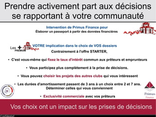 Confidentiel
Prendre activement part aux décisions
se rapportant à votre communauté
Vos choix ont un impact sur les prises de décisions
Intervention de Primus Finance pour
VOTRE implication dans le choix de VOS dossiers
Élaborer un passeport à partir des données financières
Contrairement à l'offre STARTER,
● C'est vous-même qui fixez le taux d'intérêt commun aux prêteurs et emprunteurs
● Vous participez plus complètement à la prise de décisions.
● Vous pouvez choisir les projets des autres clubs qui vous intéressent
● Les durées d'amortissement passent de 3 ans à un choix entre 2 et 7 ans.
Déterminer celles qui vous conviennent
● Exclusivité commerciale avec vos prêteurs
Les +PREMIUM
 
