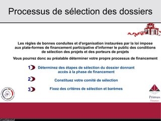 Confidentiel
Processus de sélection des dossiers
Les règles de bonnes conduites et d'organisation instaurées par la loi impose
aux plate-formes de financement participative d'informer le public des conditions
de sélection des projets et des porteurs de projets
Vous pourrez donc au préalable déterminer votre propre processus de financement
Déterminez des étapes de sélection du dossier donnant
accès à la phase de financement
Constituez votre comité de sélection
Fixez des critères de sélection et barèmes
1
2
3
 