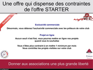Confidentiel
Une offre qui dispense des contraintes
de l'offre STARTER
Donner aux associations une plus grande liberté
Exclusivité commerciale
Projet en ligne
Désormais, vous détenez l'exclusivité commerciale avec les prêteurs de votre club
Aucun seuil n'est fixé, vous pourrez mettre en ligne vos projets
quand vous le souhaitez
Vous n'êtes plus contraint à en mettre 1 minimum par mois
Vous contrôlez les projets visibles sur votre club
 