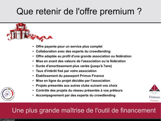 Confidentiel
Que retenir de l'offre premium ?
Une plus grande maîtrise de l'outil de financement
● Offre payante pour un service plus complet
● Collaboration avec des experts du crowdlending
● Offre adaptée au profil d'une grande association ou fédération
● Mise en avant des valeurs de l'association ou la fédération
● Durée d'amortissement plus variée (jusqu'à 7ans)
● Taux d'intérêt fixé par votre association
● Établissement du passeport Primus Finance
● Mise en ligne du projet décidée par l'association
● Projets présentés aux autres clubs suivant vos choix
● Contrôle des projets du réseau présentés à vos prêteurs
● Accompagnement par des experts du crowdlending
 